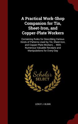 A Practical Work-Shop Companion for Tin, Sheet-Iron, and Copper-Plate Workers: Containing Rules for Describing Various Kinds of Patterns Used by Tin, Sheet-Iron, and Copper-Plate Workers ... with Numerous Valuable Receipts and Manipulations for Every-Day