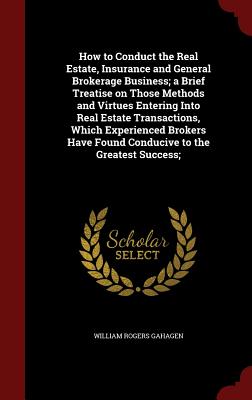 How to Conduct the Real Estate, Insurance and General Brokerage Business; a Brief Treatise on Those Methods and Virtues Entering Into Real Estate Transactions, Which Experienced Brokers Have Found Conducive to the Greatest Success;