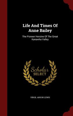 Life And Times Of Anne Bailey: The Pioneer Heroine Of The Great Kanawha Valley