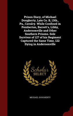 Prison Diary, of Michael Dougherty, Late Co. B, 13th., Pa., Cavalry. While Confined in Pemberton, Barrett's, Libby, Andersonville and Other Southern Prisons. Sole Survivor of 127 of His Regiment Captured the Same Time, 122 Dying in Andersonville
