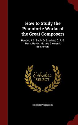 How to Study the Pianoforte Works of the Great Composers: Handel, J. S. Bach, D. Scarlatti, C. P. E. Bach, Haydn, Mozart, Clementi, Beethoven;