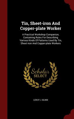 Tin, Sheet-iron And Copper-plate Worker: A Practical Workshop Companion, Containing Rules For Describing Various Kinds Of Patterns Used By Tin, Sheet-iron And Copper-plate Workers