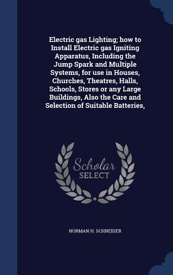 Electric Gas Lighting; How to Install Electric Gas Igniting Apparatus, Including the Jump Spark and Multiple Systems, for Use in Houses, Churches, Theatres, Halls, Schools, Stores or Any Large Buildings, Also the Care and Selection of Suitable Batteries,