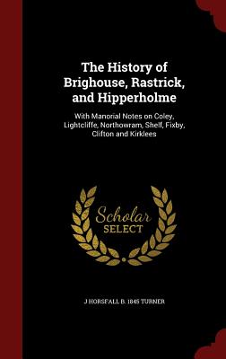The History of Brighouse, Rastrick, and Hipperholme: With Manorial Notes on Coley, Lightcliffe, Northowram, Shelf, Fixby, Clifton and Kirklees