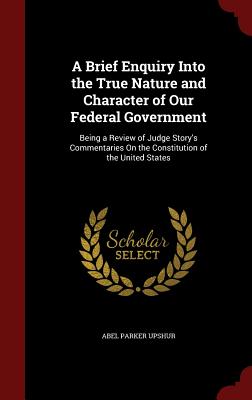 A Brief Enquiry Into the True Nature and Character of Our Federal Government: Being a Review of Judge Story's Commentaries on the Constitution of the United States