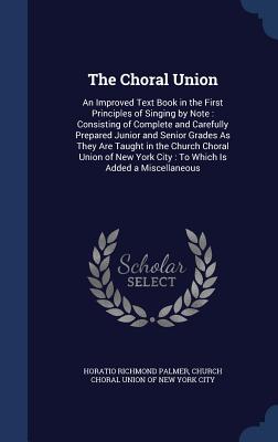 The Choral Union: An Improved Text Book in the First Principles of Singing by Note: Consisting of Complete and Carefully Prepared Junior and Senior Grades As They Are Taught in the Church Choral Union of New York City: To Which Is Added a Miscellaneous