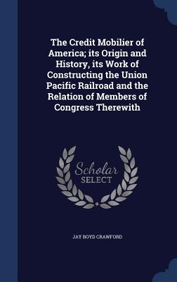 The Credit Mobilier of America; its Origin and History, its Work of Constructing the Union Pacific Railroad and the Relation of Members of Congress Therewith