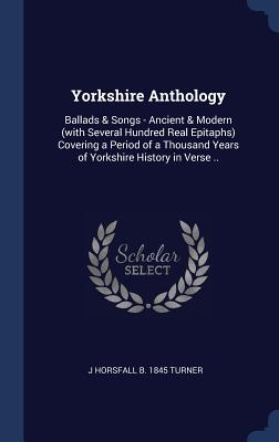 Yorkshire Anthology: Ballads & Songs - Ancient & Modern (with Several Hundred Real Epitaphs) Covering a Period of a Thousand Years of Yorkshire History in Verse ..