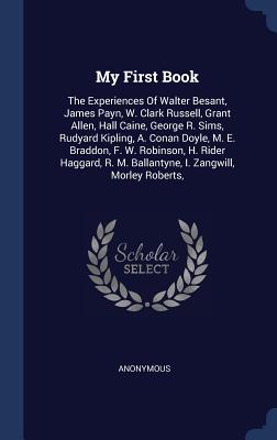 My First Book: The Experiences Of Walter Besant, James Payn, W. Clark Russell, Grant Allen, Hall Caine, George R. Sims, Rudyard Kipling, A. Conan Doyle, M. E. Braddon, F. W. Robinson, H. Rider Haggard, R. M. Ballantyne, I. Zangwill, Morley Roberts,