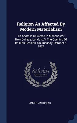 Religion As Affected By Modern Materialism: An Address Delivered In Manchester New College, London, At The Opening Of Its 89th Session, On Tuesday, October 6, 1874