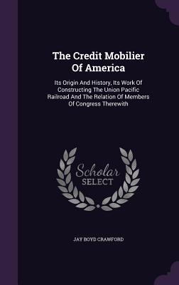 The Credit Mobilier of America: Its Origin and History, Its Work of Constructing the Union Pacific Railroad and the Relation of Members of Congress Therewith