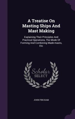 A Treatise On Masting Ships And Mast Making: Explaining Their Principles And Practical Operations, The Mode Of Forming And Combining Made-masts, Etc