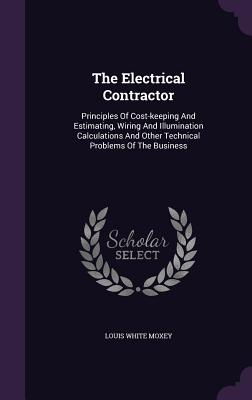 The Electrical Contractor: Principles of Cost-Keeping and Estimating, Wiring and Illumination Calculations and Other Technical Problems of the Business
