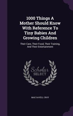 1000 Things A Mother Should Know With Reference To Tiny Babies And Growing Children: Their Care, Their Food, Their Training, And Their Entertainment
