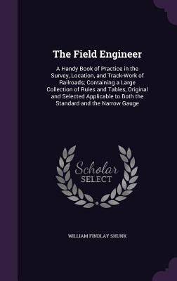 The Field Engineer: A Handy Book of Practice in the Survey, Location, and Track-Work of Railroads; Containing a Large Collection of Rules and Tables, Original and Selected Applicable to Both the Standard and the Narrow Gauge