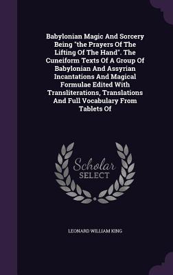 Babylonian Magic And Sorcery Being the Prayers Of The Lifting Of The Hand. The Cuneiform Texts Of A Group Of Babylonian And Assyrian Incantations And Magical Formulae Edited With Transliterations, Translations And Full Vocabulary From Tablets Of