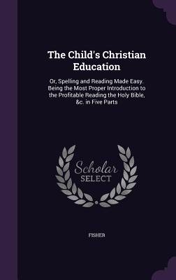 The Child's Christian Education: Or, Spelling and Reading Made Easy. Being the Most Proper Introduction to the Profitable Reading the Holy Bible, &c. in Five Parts