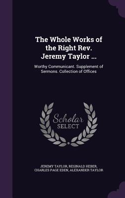 The Whole Works of the Right Rev. Jeremy Taylor ...: Worthy Communicant. Supplement of Sermons. Collection of Offices