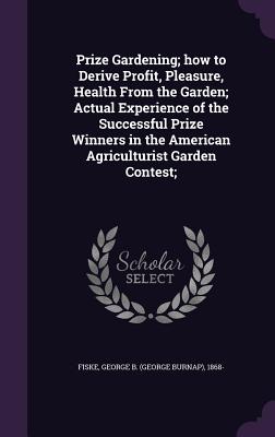 Prize Gardening; how to Derive Profit, Pleasure, Health From the Garden; Actual Experience of the Successful Prize Winners in the American Agriculturist Garden Contest;