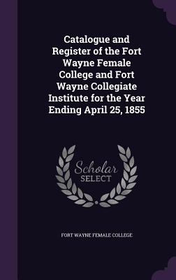 Catalogue and Register of the Fort Wayne Female College and Fort Wayne Collegiate Institute for the Year Ending April 25, 1855