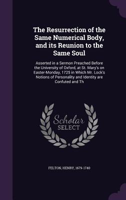 The Resurrection of the Same Numerical Body, and Its Reunion to the Same Soul: Asserted in a Sermon Preached Before the University of Oxford, at St. Mary's on Easter-Monday, 1725 in Which Mr. Lock's Notions of Personality and Identity Are Confuted and Th