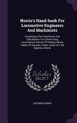 Norris's Hand-book For Locomotive Engineers And Machinists: Comprising The Proportions And Calculations For Constructing Locomotives, Manner Of Setting Valves, Tables Of Squares, Cubes, Areas, & C: By Septimus Norris