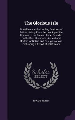 The Glorious Isle: Or A Glance at the Leading Features of British History From the Landing of the Romans to the Present Time. Founded on the Best Historians, Ancient and Modern, of British and Foreign Nations, Embracing a Period of 1903 Years