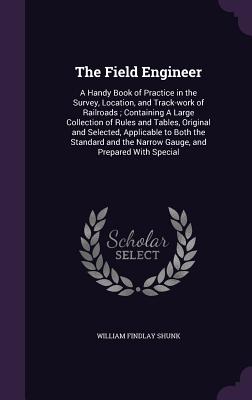 The Field Engineer: A Handy Book of Practice in the Survey, Location, and Track-Work of Railroads; Containing a Large Collection of Rules and Tables, Original and Selected, Applicable to Both the Standard and the Narrow Gauge, and Prepared with Special