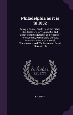 Philadelphia as it is in 1852: Being a Correct Guide to all the Public Buildings; Literary, Scientific, and Benevolent Institutions; and Places of Amusement; Remarkable Objects; Manufacturies; Commercial Warehouses; and Wholesale and Retail Stores in Ph