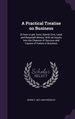 A Practical Treatise on Business: Or how to get, Save, Spend, Give, Lend, and Bequeath Money: With an Inquiry Into the Chances of Success and Causes of Failure in Business
