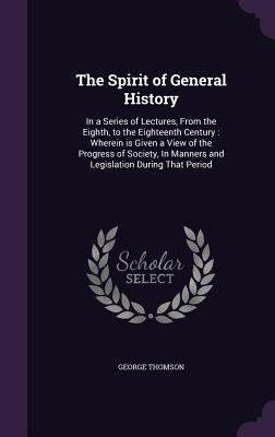 The Spirit of General History: In a Series of Lectures, From the Eighth, to the Eighteenth Century: Wherein is Given a View of the Progress of Society, In Manners and Legislation During That Period