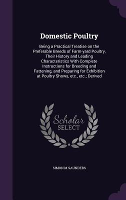 Domestic Poultry: Being a Practical Treatise on the Preferable Breeds of Farm-yard Poultry, Their History and Leading Characteristics With Complete Instructions for Breeding and Fattening, and Preparing for Exhibition at Poultry Shows, etc., etc.; Derived