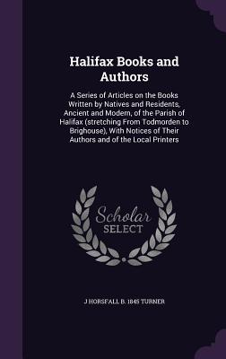 Halifax Books and Authors: A Series of Articles on the Books Written by Natives and Residents, Ancient and Modern, of the Parish of Halifax (Stretching from Todmorden to Brighouse), with Notices of Their Authors and of the Local Printers