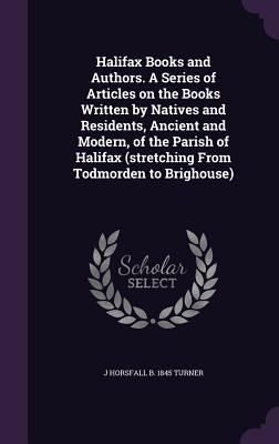 Halifax Books and Authors. a Series of Articles on the Books Written by Natives and Residents, Ancient and Modern, of the Parish of Halifax (Stretching from Todmorden to Brighouse)