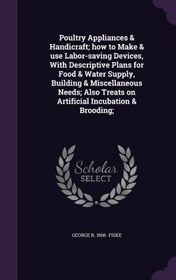 Poultry Appliances & Handicraft; how to Make & use Labor-saving Devices, With Descriptive Plans for Food & Water Supply, Building & Miscellaneous Needs; Also Treats on Artificial Incubation & Brooding;