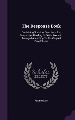 The Response Book: Containing Scripture Selections For Responsive Reading In Public Worship, Arranged According To The Original Parallelisms