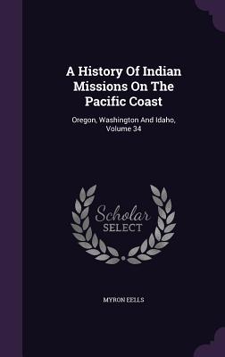 A History Of Indian Missions On The Pacific Coast: Oregon, Washington And Idaho, Volume 34