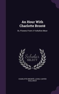 An Hour With Charlotte Bronté: Or, Flowers From A Yorkshire Moor