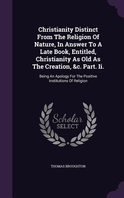Christianity Distinct From The Religion Of Nature, In Answer To A Late Book, Entitled, Christianity As Old As The Creation, &c. Part. Ii.: Being An Apology For The Positive Institutions Of Religion