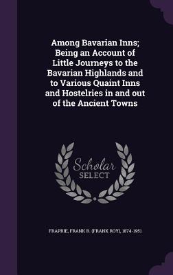 Among Bavarian Inns; Being an Account of Little Journeys to the Bavarian Highlands and to Various Quaint Inns and Hostelries in and out of the Ancient Towns