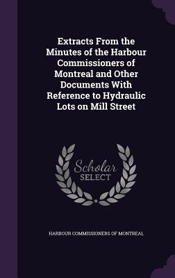 Extracts from the Minutes of the Harbour Commissioners of Montreal and Other Documents with Reference to Hydraulic Lots on Mill Street
