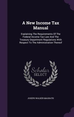 A New Income Tax Manual: Explaining The Requirements Of The Federal Income Tax Law And The Treasury Department Regulations With Respect To The Administration Thereof