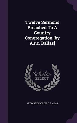 Twelve Sermons Preached To A Country Congregation [by A.r.c. Dallas]