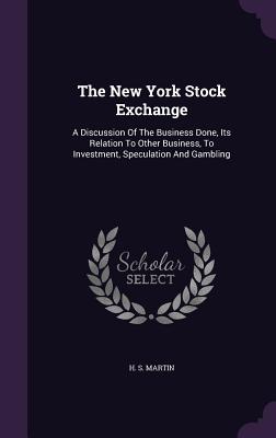 The New York Stock Exchange: A Discussion Of The Business Done, Its Relation To Other Business, To Investment, Speculation And Gambling