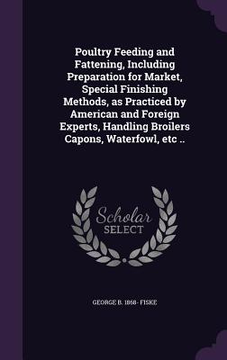 Poultry Feeding and Fattening, Including Preparation for Market, Special Finishing Methods, as Practiced by American and Foreign Experts, Handling Broilers Capons, Waterfowl, etc ..