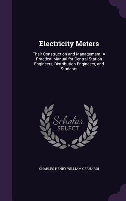 Electricity Meters: Their Construction and Management. A Practical Manual for Central Station Engineers, Distribution Engineers, and Students