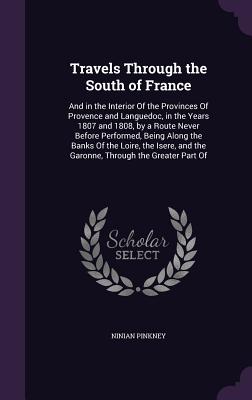 Travels Through the South of France: And in the Interior Of the Provinces Of Provence and Languedoc, in the Years 1807 and 1808, by a Route Never Before Performed, Being Along the Banks Of the Loire, the Isere, and the Garonne, Through the Greater Part Of