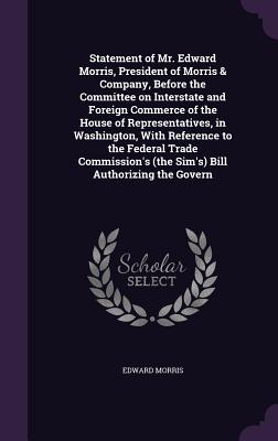 Statement of Mr. Edward Morris, President of Morris & Company, Before the Committee on Interstate and Foreign Commerce of the House of Representatives, in Washington, With Reference to the Federal Trade Commission's (the Sim's) Bill Authorizing the Govern
