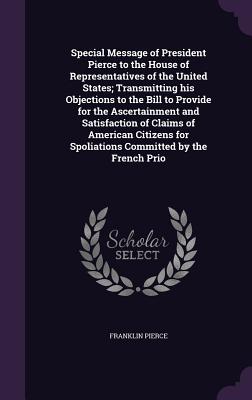 Special Message of President Pierce to the House of Representatives of the United States; Transmitting his Objections to the Bill to Provide for the Ascertainment and Satisfaction of Claims of American Citizens for Spoliations Committed by the French Prio