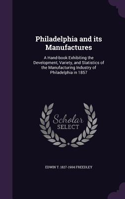 Philadelphia and its Manufactures: A Hand-book Exhibiting the Development, Variety, and Statistics of the Manufacturing Industry of Philadelphia in 1857